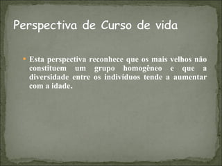 Esta perspectiva reconhece que os mais velhos não constituem um grupo homogêneo e que a diversidade entre os indivíduos tende a aumentar com a idade . 