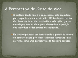 O critério idade não é o único usado pela sociedade para organizar o curso de vida. Há também critérios de classe social etnia, profissão e educação, que se entrelaçam com a idade para determinar a posição dos indivíduos e dos grupos na sociedade. Em sociologia pode ser identificado a partir da teoria da estratificação por idade (Segunda geração), mas se firma como uma perspectiva de terceira geração. 