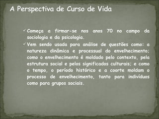 Começa a firmar-se nos anos 70 no campo da sociologia e da psicologia. Vem sendo usada para análise de questões como: a natureza dinâmica e processual do envelhecimento; como o envelhecimento é moldado pelo contexto, pela estrutura social e pelos significados culturais; e como o tempo, o período histórico e a coorte moldam o processo de envelhecimento, tanto para indivíduos como para grupos sociais. 