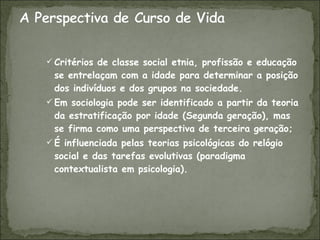 Critérios de classe social etnia, profissão e educação se entrelaçam com a idade para determinar a posição dos indivíduos e dos grupos na sociedade. Em sociologia pode ser identificado a partir da teoria da estratificação por idade (Segunda geração), mas se firma como uma perspectiva de terceira geração; É influenciada pelas teorias psicológicas do relógio social e das tarefas evolutivas (paradigma contextualista em psicologia). 