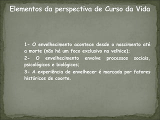 1- O envelhecimento acontece desde o nascimento até a morte (não há um foco exclusivo na velhice); 2- O envelhecimento envolve processos sociais, psicológicos e biológicos; 3- A experiência de envelhecer é marcada por fatores históricos de coorte.  