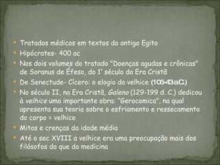 Tratados médicos em textos do antigo Egito Hipócrates- 400 ac Nos dois volumes do tratado "Doenças agudas e crônicas" de Soranus de Éfeso, do 1 º  século da Era Cristã De Senectude- Cícero: o elogio da velhice  (106-43 a.C.) No século II, na Era Cristã,  Galeno  (129-199 d. C.) dedicou à  velhice  uma importante obra: “Gerocomica”, na qual apresenta sua teoria sobre o esfriamento e ressecamento do corpo = velhice Mitos e crenças da idade média Até o sec XVIII a velhice era uma preocupação mais dos filósofos do que da medicina 