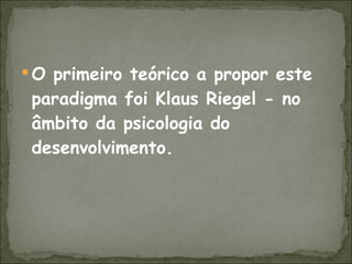O primeiro teórico a propor este paradigma foi Klaus Riegel - no âmbito da psicologia do desenvolvimento. 