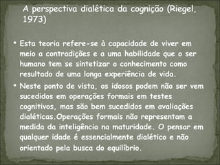 Esta teoria refere-se à capacidade de viver em meio a contradições e a uma habilidade que o ser humano tem se sintetizar o conhecimento como resultado de uma longa experiência de vida. Neste ponto de vista, os idosos podem não ser vem sucedidos em operações formais em testes cognitivos, mas são bem sucedidos em avaliações dialéticas.Operações formais não representam a medida da inteligência na maturidade. O pensar em qualquer idade é essencialmente dialético e não orientado pela busca do equilíbrio.   