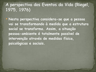 Nesta perspectiva considera-se que a pessoa vai se transformando à medida que a estrutura social se transforma. Assim, a situação pessoa-ambiente é totalmente passível de intervenção através de medidas física, psicológicas e sociais. 