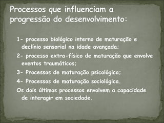 1- processo biológico interno de maturação e declínio sensorial na idade avançada; 2- processo extra-físico de maturação que envolve eventos traumáticos; 3- Processos de maturação psicológica; 4- Processos de maturação sociológica. Os dois últimos processos envolvem a capacidade de interagir em sociedade. 