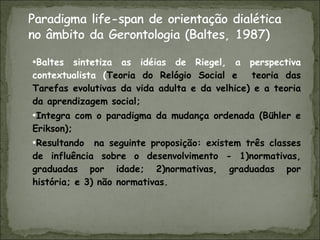 Baltes sintetiza as idéias de Riegel, a perspectiva contextualista ( Teoria do Relógio Social e  teoria das Tarefas evolutivas da vida adulta e da velhice) e a teoria da aprendizagem social; Integra com o paradigma da mudança ordenada (Bühler e Erikson); Resultando  na seguinte proposição: existem três classes de influência sobre o desenvolvimento - 1)normativas, graduadas por idade; 2)normativas, graduadas por história; e 3) não normativas. 