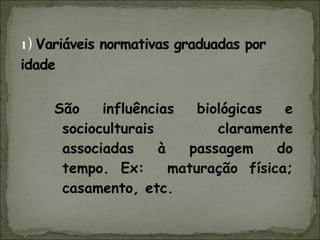 São influências biológicas e socioculturais claramente associadas à passagem do tempo. Ex:  maturação física; casamento, etc. 