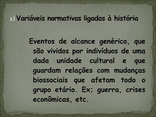 Eventos de alcance genérico, que são vividos por indivíduos de uma dada unidade cultural e que guardam relações com mudanças biossociais que afetam todo o grupo etário. Ex; guerra, crises econômicas, etc. 