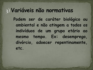 Podem ser de caráter biológico ou ambiental e não atingem a todos os indivíduos de um grupo etário ao mesmo tempo. Ex: desemprego, divórcio, adoecer repentinamente, etc. 