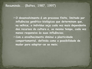 O desenvolvimento é um processo finito, limitado por influências genético-biológicas que determinam que, na velhice, o indivíduo seja cada vez mais dependente dos recursos da cultura e, ao mesmo tempo, cada vez menos responsivo às suas influências; Com o envelhecimento diminui a plasticidade comportamental, definida como a possibilidade de mudar para adaptar-se ao meio; 