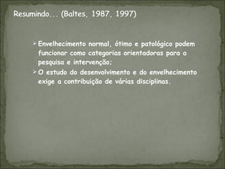 Envelhecimento normal, ótimo e patológico podem funcionar como categorias orientadoras para a pesquisa e intervenção; O estudo do desenvolvimento e do envelhecimento exige a contribuição de várias disciplinas. 