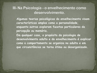 Algumas teorias psicológicas do envelhecimento visam características amplas como a personalidade, enquanto outras exploram facetas particulares da percepção ou memória. Em qualquer caso, o propósito da psicologia de desenvolvimento adulto e do envelhecimento é explicar como o comportamento se organiza no adulto e em que circunstâncias se torna ótimo ou desorganizado. 