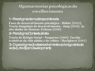 1- Paradigma da mudança ordenada Fases do desenvolvimento psicológico - Bühler (1935); Teoria Junguiana do desenvolvimento - Jung (1930); As oito idades do Homem- Erikson (1950) 2- Paradigma Contextualista Teoria do Relógio Social - Neugarten (1969); Tarefas evolutivas da vida adulta e da velhice - Havighurst (1951) 3- O paradigma do desenvolvimento ao longo de toda vida (Life-Span Development) 