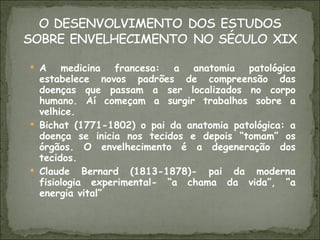 A medicina francesa: a anatomia patológica estabelece novos padrões de compreensão das doenças que passam a ser localizados no corpo humano. Aí começam a surgir trabalhos sobre a velhice. Bichat (1771-1802) o pai da anatomia patológica: a doença se inicia nos tecidos e depois “tomam” os órgãos. O envelhecimento é a degeneração dos tecidos. Claude Bernard (1813-1878)- pai da moderna fisiologia experimental- “a chama da vida”, “a energia vital” 