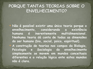 Não é possível existir uma única teoria porque o envelhecimento, considerando a existência humana é inerentemente multidimensional. Nenhuma teoria dá conta de todas as dimensões do ser humano (bio, social, psico, espiritual). A construção de teorias nos campos da Biologia, Psicologia e Sociologia do envelhecimento simplesmente se movem em mundos conceituais diferentes e a relação lógica ente estes mundos não é clara. 