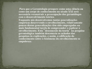 Para que a Gerontologia prospere como uma ciência ou como um corpo de conhecimento no século XXI será necessário reconstruir a preocupação dos gerontólogos com o desenvolvimento teórico. Enquanto nós desenvolvemos tantas generalizações empíricas descrevendo o envelhecimento, relativamente poucas destas generalizações têm sido empregadas na mais fundamental tarefa de compreender e explicar o envelhecimento. Esta "desconexão da teoria" na pesquisa gerontológica também desconecta os achados das pesquisas às explicações, e assim, a edificação do conhecimento sobre o fenômeno do envelhecimento se empobrece. 