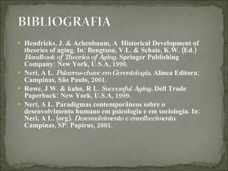 Hendricks, J. & Achenbaum, A  Historical Development of theories of aging. In: Bengtson, V.L. & Schaie, K.W. (Ed.)  Handbook of Theories of Aging.  Springer Publishing Company: New York, U.S.A, 1999. Neri, A L.  Palavras-chave em Gerontologia.  Alínea Editora: Campinas, São Paulo, 2001. Rowe, J W. & kahn, R L.  Successful Aging.  Dell Trade Paperback: New York, U.S.A, 1999. Neri, A L. Paradigmas contemporâneos sobre o desenvolvimento humano em psicologia e em sociologia. In: Neri, A L. (org).  Desenvolvimento e envelhecimento . Campinas, SP: Papirus, 2001.  