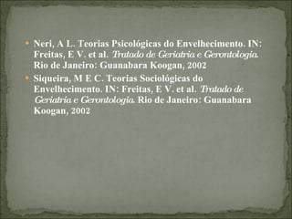 Neri, A L. Teorias Psicológicas do Envelhecimento. IN: Freitas, E V. et al.  Tratado de Geriatria e Gerontologia . Rio de Janeiro: Guanabara Koogan, 2002 Siqueira, M E C. Teorias Sociológicas do Envelhecimento. IN: Freitas, E V. et al.  Tratado de Geriatria e Gerontologia . Rio de Janeiro: Guanabara Koogan, 2002 