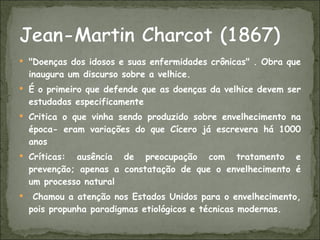 "Doenças dos idosos e suas enfermidades crônicas" . Obra que inaugura um discurso sobre a velhice. É o primeiro que defende que as doenças da velhice devem ser estudadas especificamente Critica o que vinha sendo produzido sobre envelhecimento na época- eram variações do que Cícero já escrevera há 1000 anos Críticas: ausência de preocupação com tratamento e prevenção; apenas a constatação de que o envelhecimento é um processo natural Chamou a atenção nos Estados Unidos para o envelhecimento, pois propunha paradigmas etiológicos e técnicas modernas.  