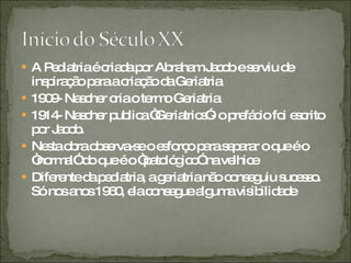 A Pediatria é criada por Abraham Jacob e serviu de inspiração para a criação da Geriatria 1909- Nascher cria o termo Geriatria 1914- Nascher publica “Geriatrics”- o prefácio foi escrito por Jacob. Nesta obra observa-se o esforço para separar o que é o “normal” do que é o “patológico” na velhice Diferente da pediatria, a geriatria não conseguiu sucesso. Só nos anos 1960, ela consegue alguma visibilidade 