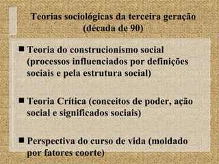 Teorias sociológicas da terceira geração (década de 90) Teoria do construcionismo social (processos influenciados por definições sociais e pela estrutura social) Teoria Crítica (conceitos de poder, ação social e significados sociais) Perspectiva do curso de vida (moldado por fatores coorte) 
