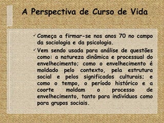 A Perspectiva de Curso de Vida Começa a firmar-se nos anos 70 no campo da sociologia e da psicologia. Vem sendo usada para análise de questões como: a natureza dinâmica e processual do envelhecimento; como o envelhecimento é moldado pelo contexto, pela estrutura social e pelos significados culturais; e como o tempo, o período histórico e a coorte moldam o processo de envelhecimento, tanto para indivíduos como para grupos sociais. 