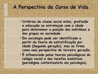 A Perspectiva de Curso de Vida Critérios de classe social etnia, profissão e educação se entrelaçam com a idade para determinar a posição dos indivíduos e dos grupos na sociedade. Em sociologia pode ser identificado a partir da teoria da estratificação por idade (Segunda geração), mas se firma como uma perspectiva de terceira geração; É influenciada pelas teorias psicológicas do relógio social e das tarefas evolutivas (paradigma contextualista em psicologia). 