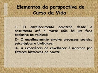 Elementos da perspectiva de Curso da Vida  1- O envelhecimento acontece desde o nascimento até a morte (não há um foco exclusivo na velhice); 2- O envelhecimento envolve processos sociais, psicológicos e biológicos; 3- A experiência de envelhecer é marcada por fatores históricos de coorte.  