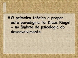 O primeiro teórico a propor este paradigma foi Klaus Riegel - no âmbito da psicologia do desenvolvimento. 