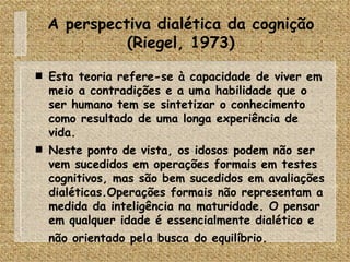 A perspectiva dialética da cognição (Riegel, 1973) Esta teoria refere-se à capacidade de viver em meio a contradições e a uma habilidade que o ser humano tem se sintetizar o conhecimento como resultado de uma longa experiência de vida. Neste ponto de vista, os idosos podem não ser vem sucedidos em operações formais em testes cognitivos, mas são bem sucedidos em avaliações dialéticas.Operações formais não representam a medida da inteligência na maturidade. O pensar em qualquer idade é essencialmente dialético e não orientado pela busca do equilíbrio.   
