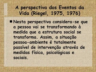 A perspectiva dos Eventos da Vida (Riegel, 1975, 1976) Nesta perspectiva considera-se que a pessoa vai se transformando à medida que a estrutura social se transforma. Assim, a situação pessoa-ambiente é totalmente passível de intervenção através de medidas física, psicológicas e sociais. 