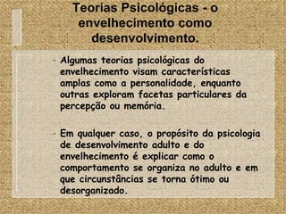 Teorias Psicológicas - o envelhecimento como desenvolvimento. Algumas teorias psicológicas do envelhecimento visam características amplas como a personalidade, enquanto outras exploram facetas particulares da percepção ou memória. Em qualquer caso, o propósito da psicologia de desenvolvimento adulto e do envelhecimento é explicar como o comportamento se organiza no adulto e em que circunstâncias se torna ótimo ou desorganizado. 