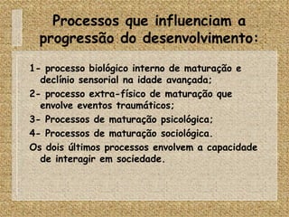 Processos que influenciam a progressão do desenvolvimento: 1- processo biológico interno de maturação e declínio sensorial na idade avançada; 2- processo extra-físico de maturação que envolve eventos traumáticos; 3- Processos de maturação psicológica; 4- Processos de maturação sociológica. Os dois últimos processos envolvem a capacidade de interagir em sociedade. 