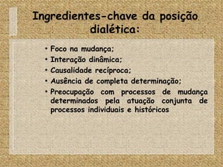 Ingredientes-chave da posição dialética: Foco na mudança; Interação dinâmica; Causalidade recíproca; Ausência de completa determinação; Preocupação com processos de mudança determinados pela atuação conjunta de processos individuais e históricos 
