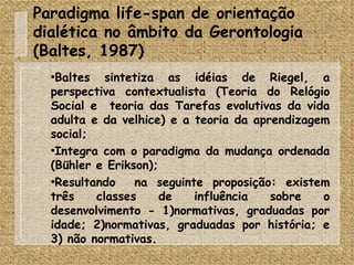Paradigma life-span de orientação dialética no âmbito da Gerontologia (Baltes, 1987) Baltes sintetiza as idéias de Riegel, a perspectiva contextualista ( Teoria do Relógio Social e  teoria das Tarefas evolutivas da vida adulta e da velhice) e a teoria da aprendizagem social; Integra com o paradigma da mudança ordenada (Bühler e Erikson); Resultando  na seguinte proposição: existem três classes de influência sobre o desenvolvimento - 1)normativas, graduadas por idade; 2)normativas, graduadas por história; e 3) não normativas. 