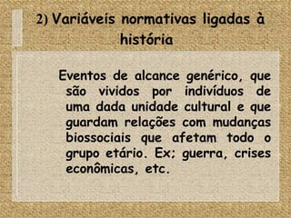 2)  Variáveis normativas ligadas à história   Eventos de alcance genérico, que são vividos por indivíduos de uma dada unidade cultural e que guardam relações com mudanças biossociais que afetam todo o grupo etário. Ex; guerra, crises econômicas, etc. 