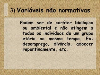 3)  Variáveis não normativas  Podem ser de caráter biológico ou ambiental e não atingem a todos os indivíduos de um grupo etário ao mesmo tempo. Ex: desemprego, divórcio, adoecer repentinamente, etc. 