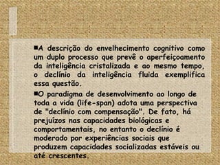 A descrição do envelhecimento cognitivo como um duplo processo que prevê o aperfeiçoamento da inteligência cristalizada e ao mesmo tempo, o declínio da inteligência fluida exemplifica essa questão. O paradigma de desenvolvimento ao longo de toda a vida (life-span) adota uma perspectiva de "declínio com compensação". De fato, há prejuízos nas capacidades biológicas e comportamentais, no entanto o declínio é moderado por experiências sociais que produzem capacidades socializadas estáveis ou até crescentes. 
