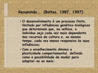 Resumindo... (Baltes, 1987, 1997) O desenvolvimento é um processo finito, limitado por influências genético-biológicas que determinam que, na velhice, o indivíduo seja cada vez mais dependente dos recursos da cultura e, ao mesmo tempo, cada vez menos responsivo às suas influências; Com o envelhecimento diminui a plasticidade comportamental, definida como a possibilidade de mudar para adaptar-se ao meio; 