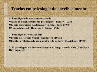 Teorias em psicologia do envelhecimento 1- Paradigma da mudança ordenada Fases do desenvolvimento psicológico - Bühler (1935) Teoria Junguiana do desenvolvimento - Jung (1930) As oito idades do Homem- Erikson (1950) 2- Paradigma Contextualista Teoria do Relógio Social - Neugarten (1969);  Tarefas evolutivas da vida adulta e da velhice - Havighurst (1951) 3- O paradigma do desenvolvimento ao longo de toda vida (Life-Span Development) 