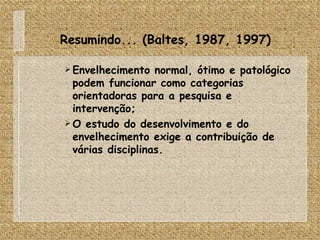 Resumindo... (Baltes, 1987, 1997) Envelhecimento normal, ótimo e patológico podem funcionar como categorias orientadoras para a pesquisa e intervenção; O estudo do desenvolvimento e do envelhecimento exige a contribuição de várias disciplinas. 