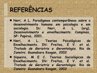 REFERÊNCIAS Neri, A L. Paradigmas contemporâneos sobre o desenvolvimento humano em psicologia e em sociologia. In: Neri, A L. (org).  Desenvolvimento e envelhecimento . Campinas, SP: Papirus, 2001.  Neri, A L. Teorias Psicológicas do Envelhecimento. IN: Freitas, E V. et al.  Tratado de Geriatria e Gerontologia . Rio de Janeiro: Guanabara Koogan, 2002 Siqueira, M E C. Teorias Sociológicas do Envelhecimento. IN: Freitas, E V. et al.  Tratado de Geriatria e Gerontologia . Rio de Janeiro: Guanabara Koogan, 2002 