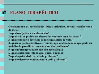 PLANO TERAPÊUTICO Considerando as necessidades físicas, psíquicas, sociais, econômicas e do meio: 1- qual o objetivo a ser alcançado?  2- quais são os problemas detectados em cada uma das áreas? 3- qual o impacto destes na saúde e qualidade de vida? 4- quais os pontos positivos e recursos que o idoso tem ou que pode ser mobilizado para lidar com cada um dos problemas? 5- que informações adicionais são necessárias? 6- qual o planejamento (o que/ quem/ quando)‏ 7- qual a prioridade para cada problema? 8- qual o desfecho esperado para cada problema? 