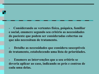 1-       Considerando as vertentes física, psíquica, familiar e social, enumere segundo seu critério as necessidades do paciente que podem ser consideradas cobertas ou que não necessitam de tratamento. 2-     Detalhe as necessidades que considera susceptíveis de tratamento, estabelecendo uma lista de prioridades. 3-     Enumere as intervenções que a seu critério se deveria aplicar ao caso, indicando os prós e contras de cada uma delas. 