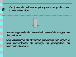 busca de garantia de um cuidado em saúde integrado e de qualidade pela valorização da dimensão preventiva nas ações e pela reorientação do serviço na perspectiva da promoção da saúde Conjunto de valores e princípios que podem ser comuns à equipe 