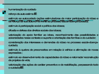 humanização do cuidado  reforço da auto-estima      estímulo ao autocuidado (ações estimuladoras de maior participação do idoso e de reforço de sua autonomia frente ao processo saúde-doença-cuidado); estímulo à participação social e política dos idosos; difusão e defesa dos direitos sociais dos idosos; valorização do apoio familiar ao idoso, reconhecimento das possibilidades e adversidades nesse contexto e suporte e orientação das famílias e do cuidador; consideração dos interesses e demandas do idoso no processo saúde-doença-cuidado; estímulo à quebra de preconceitos em relação à velhice e afirmação de novas expressões ; estímulo ao desenvolvimento de capacidades do idoso e retomada/ reconstrução de projetos de vida; valorização das ações de caráter preventivo e de reabilitação, perpassando todo o cuidado;      
