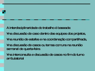 A interdisciplinaridade do trabalho é baseada: na discussão de caso dentro das equipes dos projetos,  na reunião de estafes e na coordenação compartilhada,  na discussão de casos ou temas comuns na reunião semanal de quarta-feira na interconsulta e discussão de casos no fim do turno ambulatorial 