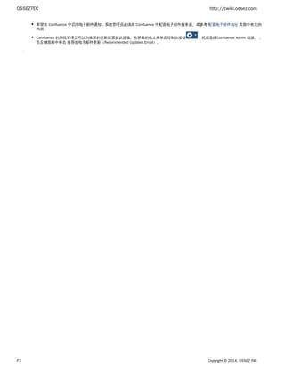 OSSEZTEC http://cwiki.ossez.com
P3 Copyright © 2014, OSSEZ INC
希望在 Confluence 中启用电子邮件通知，系统管理员必须在 Confluence 中配置电子邮件服务器。请参考 页面中有关的配置电子邮件地址
内容。
Confluence 的系统管理员可以为推荐的更新设置默认选项。在屏幕的右上角单击 ，然后选择 链接。，控制台按钮 Confluence Admin
在左侧面板中单击 推荐的电子邮件更新（ ）。Recommended Updates Email
.
 