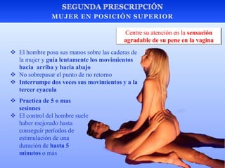  El hombre posa sus manos sobre las caderas de
la mujer y guía lentamente los movimientos
hacia arriba y hacia abajo
 No sobrepasar el punto de no retorno
 Interrumpe dos veces sus movimientos y a la
tercer eyacula
Centre su atención en la sensación
agradable de su pene en la vagina
 Practica de 5 o mas
sesiones
 El control del hombre suele
haber mejorado hasta
conseguir períodos de
estimulación de una
duración de hasta 5
minutos o más
 